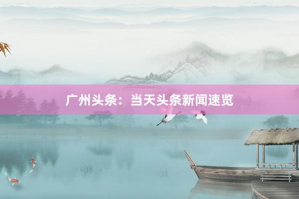 广州头条：当天头条新闻速览