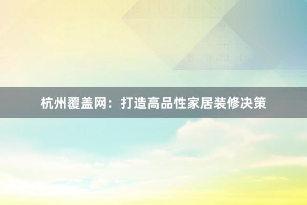 杭州覆盖网：打造高品性家居装修决策