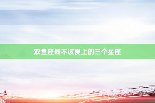 双鱼座最不该爱上的三个星座
